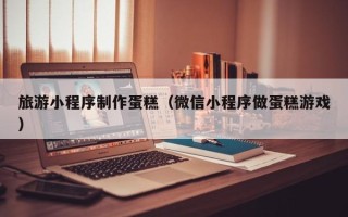沙洋旅游小程序制作蛋糕（微信小程序做蛋糕游戏）